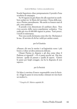 Scuola di Barbiana - Lettera a una professoressa
Scuola Superiore» disse pomposamente il preside d’una
scuoletta di campagna.
Su 30 ragazzi era già chiaro che alle superiori ne sareb-
bero andati tre: la Maria del merciaio, l’Anna della mae-
stra e Pierino naturalmente. Ma anche se fossero stati di
più, cosa cambiava?
Il preside s’era dimenticato di cambiare disco. Non
s’era accorto della nuova popolazione scolastica. Una
realtà già viva di 680.000 ragazzi in prima. Tutti poveri.
I ricchi in minoranza.
Non una scuola declassata come dice lui. Declassata è
la sua. Al servizio di chi ha i soldi per andare avanti.
per la Giustizia
«Passare chi non lo merita è un’ingiustizia verso i più
bravi» ci disse un’altra animuccia delicata.
Chiami Pierino in disparte e gli dica come disse il
Padrone ai vignaioli71
: «Te ti passo perché sai. Hai due
fortune: quella di passare e quella di sapere. Gianni
lo passo per fargli coraggio, ma ha la disgrazia di non
sapere».
per la Società
Un’altra è convinta d’essere responsabile verso la Socie-
tà: «Oggi lo passo in terza media e domani mi vien fuori
un medico!».
71
Vangelo di S. Matteo capitolo 20 .
Storia d’Italia Einaudi 66
 