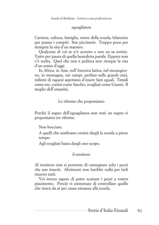 Scuola di Barbiana - Lettera a una professoressa
eguaglianza
Carriera, cultura, famiglia, onore della scuola, bilancino
per pesare i compiti. Son piccinerie. Troppo poco per
riempire la vita d’un maestro.
Qualcuno di voi se n’è accorto e non ne sa sortire.
Tutto per paura di quella benedetta parola. Eppure non
c’è scelta. Quel che non è politica non riempie la vita
d’un uomo d’oggi.
In Africa, in Asia, nell’America latina, nel mezzogior-
no, in montagna, nei campi, perfino nelle grandi città,
milioni di ragazzi aspettano d’essere fatti eguali. Timidi
come me, cretini come Sandro, svogliati come Gianni. Il
meglio dell’umanità.
Le riforme che proponiamo
Perché il sogno dell’eguaglianza non resti un sogno vi
proponiamo tre riforme.
Non bocciare.
A quelli che sembrano cretini dargli la scuola a pieno
tempo.
Agli svogliati basta dargli uno scopo.
il tornitore
Al tornitore non si permette di consegnare solo i pezzi
che son riusciti. Altrimenti non farebbe nulla per farli
riuscire tutti.
Voi invece sapete di poter scartare i pezzi a vostro
piacimento. Perciò vi contentate di controllare quello
che riesce da sé per cause estranee alla scuola.
Storia d’Italia Einaudi 67
 