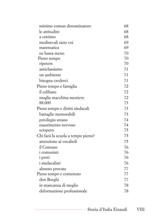 minimo comun denominatore 68
le attitudini 68
a cottimo 68
medioevali siete voi 69
matematica 69
ne basta meno 70
Pieno tempo 70
ripetere 70
anticlassismo 71
un ambiente 71
bisogna crederci 71
Pieno tempo e famiglia 72
il celibato 72
moglie macchina mestiere 72
88.000 73
Pieno tempo e diritti sindacali 73
battaglie memorabili 73
privilegio strano 74
esaurimento nervoso 74
sciopero 75
Chi farà la scuola a tempo pieno? 75
attenzione ai vocaboli 75
il Comune 76
i comunisti 76
i preti 76
i sindacalisti 76
almeno provate 77
Pieno tempo e contenuto 77
don Borghi 77
in mancanza di meglio 78
deformazione professionale 78
Storia d’Italia Einaudi VIII
 