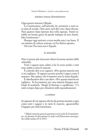 Scuola di Barbiana - Lettera a una professoressa
minimo comun denominatore
Oggi questo sistema è illegale.
La Costituzione, nell’articolo 34, promette a tutti ot-
to anni di scuola. Otto anni vuol dire otto classi diverse.
Non quattro classi ripetute due volte ognuna. Sennò sa-
rebbe un brutto gioco di parole indegno di una Assem-
blea Costituente72
.
Dunque oggi arrivare a terza media non è un lusso. È
un minimo di cultura comune cui ha diritto ognuno.
Chi non l’ha tutta non è Eguale.
le attitudini
Non vi potete più trincerare dietro la teoria razzista delle
attitudini.
Tutti i ragazzi sono adatti a far la terza media e tutti
sono adatti a tutte le materie.
È comodo dire a un ragazzo: «Per questa materia non
ci sei tagliato». Il ragazzo accetta perché è pigro come il
maestro. Ma capisce che il maestro non lo stima Eguale.
È diseducativo dire a un altro: «Per questa materia sei
tagliato». Se ha passione per una materia bisogna proi-
birgli di studiarla. Dargli di limitato o squilibrato. C’è
tanto tempo dopo per chiudersi nelle specializzazioni.
a cottimo
Se ognuno di voi sapesse che ha da portare innanzi a ogni
costo tutti i ragazzi e in tutte le materie, aguzzerebbe
l’ingegno per farli funzionare.
72
Difatti nessuno pose la questione né in sede di Commissio-
ne, né durante la discussione in aula (vedi Resoconto stenogra-
fico della seduta 29-4-1947).
Storia d’Italia Einaudi 68
 