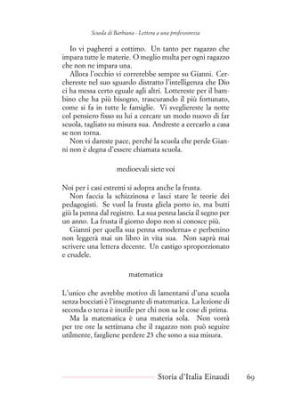 Scuola di Barbiana - Lettera a una professoressa
Io vi pagherei a cottimo. Un tanto per ragazzo che
impara tutte le materie. O meglio multa per ogni ragazzo
che non ne impara una.
Allora l’occhio vi correrebbe sempre su Gianni. Cer-
chereste nel suo sguardo distratto l’intelligenza che Dio
ci ha messa certo eguale agli altri. Lottereste per il bam-
bino che ha più bisogno, trascurando il più fortunato,
come si fa in tutte le famiglie. Vi svegliereste la notte
col pensiero fisso su lui a cercare un modo nuovo di far
scuola, tagliato su misura sua. Andreste a cercarlo a casa
se non torna.
Non vi dareste pace, perché la scuola che perde Gian-
ni non è degna d’essere chiamata scuola.
medioevali siete voi
Noi per i casi estremi si adopra anche la frusta.
Non faccia la schizzinosa e lasci stare le teorie dei
pedagogisti. Se vuol la frusta gliela porto io, ma butti
giù la penna dal registro. La sua penna lascia il segno per
un anno. La frusta il giorno dopo non si conosce più.
Gianni per quella sua penna «moderna» e perbenino
non leggerà mai un libro in vita sua. Non saprà mai
scrivere una lettera decente. Un castigo sproporzionato
e crudele.
matematica
L’unico che avrebbe motivo di lamentarsi d’una scuola
senza bocciati è l’insegnante di matematica. La lezione di
seconda o terza è inutile per chi non sa le cose di prima.
Ma la matematica è una materia sola. Non vorrà
per tre ore la settimana che il ragazzo non può seguire
utilmente, fargliene perdere 23 che sono a sua misura.
Storia d’Italia Einaudi 69
 