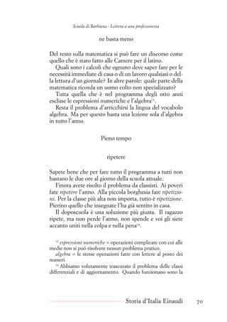 Scuola di Barbiana - Lettera a una professoressa
ne basta meno
Del resto sulla matematica si può fare un discorso come
quello che è stato fatto alle Camere per il latino.
Quali sono i calcoli che ognuno deve saper fare per le
necessità immediate di casa o di un lavoro qualsiasi o del-
la lettura d’un giornale? In altre parole: quale parte della
matematica ricorda un uomo colto non specializzato?
Tutta quella che è nel programma degli otto anni
escluse le espressioni numeriche e l’algebra73
.
Resta il problema d’arricchirsi la lingua del vocabolo
algebra. Ma per questo basta una lezione sola d’algebra
in tutto l’anno.
Pieno tempo
ripetere
Sapete bene che per fare tutto il programma a tutti non
bastano le due ore al giorno della scuola attuale.
Finora avete risolto il problema da classisti. Ai poveri
fate ripetere l’anno. Alla piccola borghesia fate ripetizio-
ni. Per la classe più alta non importa, tutto è ripetizione.
Pierino quello che insegnate l’ha già sentito in casa.
Il doposcuola è una soluzione più giusta. Il ragazzo
ripete, ma non perde l’anno, non spende e voi gli siete
accanto uniti nella colpa e nella pena74
.
73
espressioni numeriche = operazioni complicate con cui alle
medie non si può risolvere nessun problema pratico.
algebra = le stesse operazioni fatte con lettere al posto dei
numeri.
74
Abbiamo volutamente trascurato il problema delle classi
differenziali e di aggiornamento. Quando funzionano sono la
Storia d’Italia Einaudi 70
 