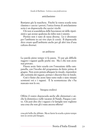 Scuola di Barbiana - Lettera a una professoressa
anticlassismo
Buttiamo giù la maschera. Finché la vostra scuola resta
classista e caccia i poveri, l’unica forma di anticlassismo
serio è un doposcuola che caccia i ricchi.
Chi non si scandalizza delle bocciature né delle ripeti-
zioni e qui avesse qualcosa da ridire non è onesto.
Pierino non è nato di razza diversa. Lo è diventato
per l’ambiente in cui vive dopo la scuola. Il doposcuola
deve creare quell’ambiente anche per gli altri (ma d’una
cultura diversa).
un ambiente
La parola pieno tempo vi fa paura. Vi par già difficile
reggere i ragazzi quelle poche ore. Ma è che non avete
mai provato.
Finora avete fatto scuola con l’ossessione della cam-
panella, con l’incubo del programma da finire prima di
giugno. Non avete potuto allargare la visuale, rispondere
alle curiosità dei ragazzi, portare i discorsi fino in fondo.
Così è finito che avete fatto tutto male e siete rimasti
scontenti voi e i ragazzi. È la scontentezza che v’ha
stancato non le ore.
bisogna crederci
Offrite il vostro doposcuola anche alle elementari e an-
che la domenica e nelle vacanze di Natale, Pasqua e esti-
ve. Chi può dire che i ragazzi e le famiglie non vogliono
una cosa che non gli è stata ancora offerta?
cosa più bella che abbiate. Ma se farete la scuola a pieno tempo
non ne avrete più bisogno.
Storia d’Italia Einaudi 71
 
