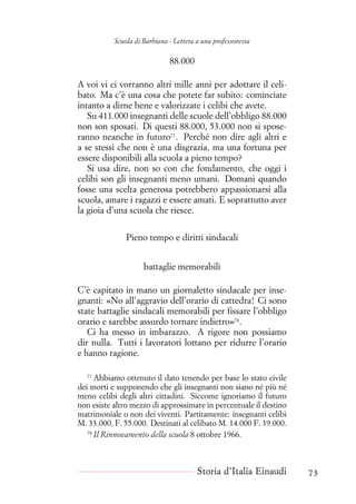Scuola di Barbiana - Lettera a una professoressa
88.000
A voi vi ci vorranno altri mille anni per adottare il celi-
bato. Ma c’è una cosa che potete far subito: cominciate
intanto a dirne bene e valorizzate i celibi che avete.
Su 411.000 insegnanti delle scuole dell’obbligo 88.000
non son sposati. Di questi 88.000, 53.000 non si spose-
ranno neanche in futuro77
. Perché non dire agli altri e
a se stessi che non è una disgrazia, ma una fortuna per
essere disponibili alla scuola a pieno tempo?
Si usa dire, non so con che fondamento, che oggi i
celibi son gli insegnanti meno umani. Domani quando
fosse una scelta generosa potrebbero appassionarsi alla
scuola, amare i ragazzi e essere amati. E soprattutto aver
la gioia d’una scuola che riesce.
Pieno tempo e diritti sindacali
battaglie memorabili
C’è capitato in mano un giornaletto sindacale per inse-
gnanti: «No all’aggravio dell’orario di cattedra! Ci sono
state battaglie sindacali memorabili per fissare l’obbligo
orario e sarebbe assurdo tornare indietro»78
.
Ci ha messo in imbarazzo. A rigore non possiamo
dir nulla. Tutti i lavoratori lottano per ridurre l’orario
e hanno ragione.
77
Abbiamo ottenuto il dato tenendo per base lo stato civile
dei morti e supponendo che gli insegnanti non siano né più né
meno celibi degli altri cittadini. Siccome ignoriamo il futuro
non esiste altro mezzo di approssimare in percentuale il destino
matrimoniale o non dei viventi. Partitamente: insegnanti celibi
M. 33.000, F. 55.000. Destinati al celibato M. 14.000 F. 39.000.
78
Il Rinnovamento della scuola 8 ottobre 1966.
Storia d’Italia Einaudi 73
 