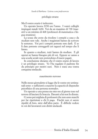 Scuola di Barbiana - Lettera a una professoressa
privilegio strano
Ma il vostro orario è indecente.
Un operaio lavora 2150 ore l’anno. I vostri colleghi
impiegati statali 1630. Voi da un massimo di 738 (mae-
stri) a un minimo di 468 (professori di matematica e lin-
gua straniera).
La scusa che avete da rivedere i compiti a casa e da
studiare non vale. Anche i magistrati hanno da scrivere
le sentenze. Voi poi i compiti potreste non darli. E se
li date potreste correggerli coi ragazzi nel tempo che li
fanno.
In quanto a studiare, tutti hanno da studiare. E gli
operai ne hanno bisogno più di voi. Eppure se vanno a
una scuola serale non pretendono d’essere pagati.
In conclusione diciamo che il vostro orario di lavoro
è un privilegio strano. Ve l’ha regalato il padrone fin
da principio per motivi suoi. Non è stata una vostra
conquista sindacale.
esaurimento nervoso
Nello stesso giornaletto si legge che le vostre ore settima-
nali sono: « sufficienti a esaurire la capacità di dispendio
psicofisico di una persona normale».
Un operaio a una pressa sta otto ore al giorno teso nel
terrore di lasciarci le braccia. Davanti a lui non lo direste.
Ci sono poi migliaia di professori che non sono stanchi
per far ripetizioni a chi li paga. Finché non vi sarete
ripuliti di loro, siete dall’altra parte. È difficile vedere
in voi dei lavoratori con diritti sindacali.
Storia d’Italia Einaudi 74
 