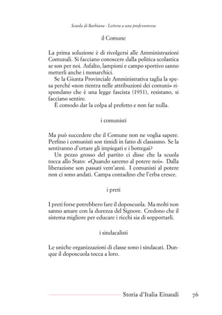 Scuola di Barbiana - Lettera a una professoressa
il Comune
La prima soluzione è di rivolgersi alle Amministrazioni
Comunali. Si facciano conoscere dalla politica scolastica
se son per noi. Asfalto, lampioni e campo sportivo sanno
metterli anche i monarchici.
Se la Giunta Provinciale Amministrativa taglia la spe-
sa perché «non rientra nelle attribuzioni dei comuni» ri-
spondano che è una legge fascista (1931), resistano, si
facciano sentire.
È comodo dar la colpa al prefetto e non far nulla.
i comunisti
Ma può succedere che il Comune non ne voglia sapere.
Perfino i comunisti son timidi in fatto di classismo. Se la
sentiranno d’urtare gli impiegati e i bottegai?
Un pezzo grosso del partito ci disse che la scuola
tocca allo Stato: «Quando saremo al potere noi». Dalla
liberazione son passati vent’anni. I comunisti al potere
non ci sono andati. Campa contadino che l’erba cresce.
i preti
I preti forse potrebbero fare il doposcuola. Ma molti non
sanno amare con la durezza del Signore. Credono che il
sistema migliore per educare i ricchi sia di sopportarli.
i sindacalisti
Le uniche organizzazioni di classe sono i sindacati. Dun-
que il doposcuola tocca a loro.
Storia d’Italia Einaudi 76
 