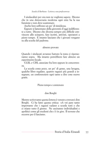 Scuola di Barbiana - Lettera a una professoressa
I sindacalisti per ora non ne vogliono sapere. Dicono
che in una democrazia moderna ogni ente ha la sua
funzione e non deve scantonare.
Anche loro soffrono un po’ di timidezza.
Eppure si lamentano della gioventù d’oggi indifferen-
te a tutto. Dicono che diventa sempre più difficile con-
vincere allo sciopero, fare iscritti, attivisti, operatori a
pieno tempo. E intanto lasciano che i giovani vengano
su alla scuola del padrone.
almeno provate
Quando i sindacati avranno battuto la testa ci ripense-
ranno sopra. Ma intanto potrebbero fare almeno un
esperimento locale.
CGIL e CISL associate fra loro oppure in concorren-
za.
La scuola costa poco, un po’ di gesso, una lavagna,
qualche libro regalato, quattro ragazzi più grandi a in-
segnare, un conferenziere ogni tanto a dire cose nuove
gratis.
Pieno tempo e contenuto
don Borghi
Mentre scrivevamo questa lettera è venuto a trovarci don
Borghi. Ci ha fatto questa critica: «A voi pare tanto
importante che i ragazzi vadano a scuola tutti e che
ci stiano tutto il giorno. Ne usciranno individualisti e
apolitici come gli studenti che c’è in giro. Il terreno che
occorre per il fascismo.
Storia d’Italia Einaudi 77
 