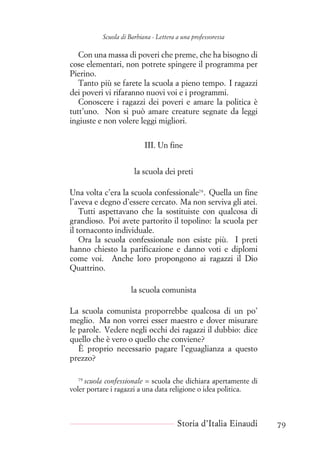Scuola di Barbiana - Lettera a una professoressa
Con una massa di poveri che preme, che ha bisogno di
cose elementari, non potrete spingere il programma per
Pierino.
Tanto più se farete la scuola a pieno tempo. I ragazzi
dei poveri vi rifaranno nuovi voi e i programmi.
Conoscere i ragazzi dei poveri e amare la politica è
tutt’uno. Non si può amare creature segnate da leggi
ingiuste e non volere leggi migliori.
III. Un fine
la scuola dei preti
Una volta c’era la scuola confessionale79
. Quella un fine
l’aveva e degno d’essere cercato. Ma non serviva gli atei.
Tutti aspettavano che la sostituiste con qualcosa di
grandioso. Poi avete partorito il topolino: la scuola per
il tornaconto individuale.
Ora la scuola confessionale non esiste più. I preti
hanno chiesto la parificazione e danno voti e diplomi
come voi. Anche loro propongono ai ragazzi il Dio
Quattrino.
la scuola comunista
La scuola comunista proporrebbe qualcosa di un po’
meglio. Ma non vorrei esser maestro e dover misurare
le parole. Vedere negli occhi dei ragazzi il dubbio: dice
quello che è vero o quello che conviene?
È proprio necessario pagare l’eguaglianza a questo
prezzo?
79
scuola confessionale = scuola che dichiara apertamente di
voler portare i ragazzi a una data religione o idea politica.
Storia d’Italia Einaudi 79
 