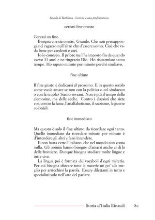 Scuola di Barbiana - Lettera a una professoressa
cercasi fine onesto
Cercasi un fine.
Bisogna che sia onesto. Grande. Che non presuppon-
ga nel ragazzo null’altro che d’essere uomo. Cioè che va-
da bene per credenti e atei.
Io lo conosco. Il priore me l’ha imposto fin da quando
avevo 11 anni e ne ringrazio Dio. Ho risparmiato tanto
tempo. Ho saputo minuto per minuto perché studiavo.
fine ultimo
Il fine giusto è dedicarsi al prossimo. E in questo secolo
come vuole amare se non con la politica o col sindacato
o con la scuola? Siamo sovrani. Non è più il tempo delle
elemosine, ma delle scelte. Contro i classisti che siete
voi, contro la fame, l’analfabetismo, il razzismo, le guerre
coloniali.
fine immediato
Ma questo è solo il fine ultimo da ricordare ogni tanto.
Quello immediato da ricordare minuto per minuto è
d’intendere gli altri e farsi intendere.
E non basta certo l’italiano, che nel mondo non conta
nulla. Gli uomini hanno bisogno d’amarsi anche al di là
delle frontiere. Dunque bisogna studiare molte lingue e
tutte vive.
La lingua poi è formata dai vocaboli d’ogni materia.
Per cui bisogna sfiorare tutte le materie un po’ alla me-
glio per arricchirsi la parola. Essere dilettanti in tutto e
specialisti solo nell’arte del parlare.
Storia d’Italia Einaudi 80
 