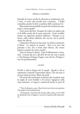Scuola di Barbiana - Lettera a una professoressa
classico e scientifico
Quando la nuova media fu discussa in parlamento noi,
i muti, si stette zitti perché non c’eravamo. L’Italia
contadina assente là dove si parlava della scuola per lei.
Discussioni interminabili tra parti che sembravano op-
poste e erano eguali80
.
Tutti usciti dai licei. Incapaci di vedere un palmo più
in là della scuola che li aveva partoriti. Come avrebbe
potuto un signorino parlarsi addosso? Sputare su se
stesso, sulla cultura deforme che era lui, era le parole
stesse che diceva.
I deputati si divisero in due parti. Le destre a proporre
il latino. Le sinistre le scienze. Non ci fu uno che
pensasse a noi, che ci fosse stato dentro, che avesse
faticato a seguire la vostra scuola81
.
Topi di museo le destre. Topi di laboratorio i comu-
nisti. Lontani gli uni e gli altri da noi che non si parla
e s’ha bisogno di lingua d’oggi e non di ieri, di lingua e
non di specializzazioni.
sovrani
Perché è solo la lingua che fa eguali. Eguale è chi sa
esprimersi e intende l’espressione altrui. Che sia ricco o
povero importa meno. Basta che parli.
Gli onorevoli costituenti credevano che si patisse tutti
la voglia di cucir budella o di scrivere ingegnere sulla
carta intestata: «I capaci e meritevoli anche se privi di
80
Non lo diciamo a caso. Due di noi si son lette con pazienza
156 pagine d’atti parlamentari.
81
Il deputato comunista De Grada nella seduta 14-12-1962
ha dichiarato che «a leggere e scrivere si impara nelle elementa-
ri».
Storia d’Italia Einaudi 81
 