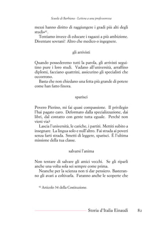 Scuola di Barbiana - Lettera a una professoressa
mezzi hanno diritto di raggiungere i gradi più alti degli
studi»82
.
Tentiamo invece di educare i ragazzi a più ambizione.
Diventare sovrani! Altro che medico o ingegnere.
gli arrivisti
Quando possederemo tutti la parola, gli arrivisti segui-
tino pure i loro studi. Vadano all’università, arraffino
diplomi, facciano quattrini, assicurino gli specialisti che
occorrono.
Basta che non chiedano una fetta più grande di potere
come han fatto finora.
sparisci
Povero Pierino, mi fai quasi compassione. Il privilegio
l’hai pagato caro. Deformato dalla specializzazione, dai
libri, dal contatto con gente tutta eguale. Perché non
vieni via?
Lascia l’università, le cariche, i partiti. Mettiti subito a
insegnare. La lingua solo e null’altro. Fai strada ai poveri
senza farti strada. Smetti di leggere, sparisci. È l’ultima
missione della tua classe.
salvarsi l’anima
Non tentare di salvare gli amici vecchi. Se gli riparli
anche una volta sola sei sempre come prima.
Neanche per la scienza non ti dar pensiero. Basteran-
no gli avari a coltivarla. Faranno anche le scoperte che
82
Articolo 34 della Costituzione.
Storia d’Italia Einaudi 82
 