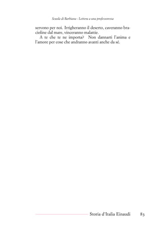 Scuola di Barbiana - Lettera a una professoressa
servono per noi. Irrigheranno il deserto, caveranno bra-
cioline dal mare, vinceranno malattie.
A te che te ne importa? Non dannarti l’anima e
l’amore per cose che andranno avanti anche da sé.
Storia d’Italia Einaudi 83
 