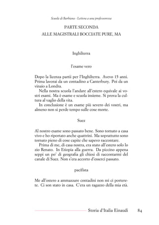 Scuola di Barbiana - Lettera a una professoressa
PARTE SECONDA
ALLE MAGISTRALI BOCCIATE PURE, MA
Inghilterra
l’esame vero
Dopo la licenza partii per l’Inghilterra. Avevo 15 anni.
Prima lavorai da un contadino a Canterbury. Poi da un
vinaio a Londra.
Nella nostra scuola l’andare all’estero equivale ai vo-
stri esami. Ma è esame e scuola insieme. Si prova la cul-
tura al vaglio della vita.
In conclusione è un esame più severo dei vostri, ma
almeno non si perde tempo sulle cose morte.
Suez
Al nostro esame sono passato bene. Sono tornato a casa
vivo e ho riportato anche quattrini. Ma soprattutto sono
tornato pieno di cose capite che sapevo raccontare.
Prima di me, di casa nostra, era stato all’estero solo lo
zio Renato. In Etiopia alla guerra. Da piccino appena
seppi un po’ di geografia gli chiesi di raccontarmi del
canale di Suez. Non s’era accorto d’esserci passato.
pacifista
Me all’estero a ammazzare contadini non mi ci portere-
te. Ci son stato in casa. C’era un ragazzo della mia età.
Storia d’Italia Einaudi 84
 