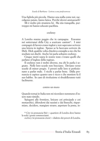 Scuola di Barbiana - Lettera a una professoressa
Una figliola più piccola. Hanno una stalla come noi, rac-
colgono patate, fanno fatica. Perché dovrei ammazzarli?
Mi è molto più straniera lei. Ma stia tranquilla, pur-
troppo mi hanno educato pacifista.
cockney
A Londra stanno peggio che in campagna. Eravamo
nei sotterranei della City a scaricare camion83
. I miei
compagni di lavoro erano inglesi e non sapevano scrivere
una lettera in inglese. Spesso se la facevano scrivere da
Dick. Dick qualche volta chiedeva consiglio a me che ho
studiato sui dischi. Anche lui parla soltanto cockney.
Cinque metri sopra le nostre teste c’erano quelli che
parlano «l’inglese della regina».
Il cockney non è molto diverso, ma chi lo parla è se-
gnato. Nelle loro scuole non bocciano. Deviano verso
scuole di minor pregio. I poveri nelle loro si perfezio-
nano a parlar male. I ricchi a parlar bene. Dalla pro-
nuncia si capisce quanto uno è ricco e che mestiere fa il
suo babbo. In caso di rivoluzione si sbudelleranno tutti
facilmente.
contro un muro
Quando tornai in Italia non mi ricordavo nemmeno d’es-
sere stato timido.
Spiegarsi alle frontiere, leticare coi principale e coi
monarchici, difendersi dai razzisti e dai finocchi, rispar-
miare, decidere, mangiare strano, aspettare la posta, in-
83
City (si pronuncia Siti) = quartiere di Londra dove hanno
la sede i grossi commercianti.
cockney (si pronuncia còcni) = dialetto dei poveri di Londra.
Storia d’Italia Einaudi 85
 