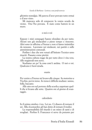 Scuola di Barbiana - Lettera a una professoressa
ghiottire nostalgia. Mi pareva d’aver provato tutto ormai
e d’aver vinto.
Mi mancava solo di conoscere la vostra scuola da
vicino. Ora l’ho provata. È stato come battere in un
muro.
o noi o voi
Eppure i miei compagni hanno sfondato da per tutto.
Alcuni son già sindacalisti a pieno tempo e riescono.
Altri sono in officina a Firenze e non si fanno intimidire
da nessuno. Lavorano nei sindacati, nei partiti e sulle
amministrazioni comunali.
Perfino i due che son venuti all’Istituto Tecnico sono
riusciti. Passano come pierini.
La nostra cultura regge da per tutto dove è vita vera.
Alle magistrali non serve.
Studiamo un po’ la cosa com’è andata. O noi o voi.
Qualcuno è fuori strada.
orario
Per venire a Firenze mi levavo alle cinque. In motorino a
Vicchio, poi in treno. In treno è difficile studiare: sonno,
folla, baccano.
Alle otto ero sul portone della scuola a aspettare quel-
li che si levano alle sette. Quattro ore al giorno di svan-
taggio.
calendario
Io il primo ottobre c’ero. Lei no. Ci dissero di tornare il
sei. Alla «Leonardo» gli han detto di tornare il tredici.
La responsabilità del ritardo è un misto di santi e di
svogliati. Perfino S. Francesco vi serve da pretesto per
Storia d’Italia Einaudi 86
 