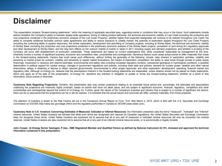 NYSE MKT: URG • TSX: URE
This presentation contains “forward-looking statements,” within the meaning of applicable securities laws, regarding events or conditions that may occur in the future. Such statements include
without limitation the Company’s ability to maintain steady-state operations; timing of making product deliveries; the technical and economic viability of Lost Creek (including the production and
cost projections contained in the preliminary economic analysis of the Lost Creek Property); whether higher-than-expected headgrades will continue to be realized throughout Lost Creek; the
ability to complete additional favorable uranium sales agreements and ability to reduce exposure to volatile market; the potential of exploration targets throughout the Lost Creek Property
(including the continuing ability to expand resources); the further exploration, development and permitting of Company projects, including at Shirley Basin; the technical and economic viability
of Shirley Basin (including the production and cost projections contained in the preliminary economic analysis of the Shirley Basin project); completion of (and timing for) regulatory approvals
and other development at Shirley Basin; and the long term effects on the uranium market of events in Japan in 2011 including supply and demand projections; and whether a re-rating of the
Company will occur with establishment of production credentials. These statements are based on current expectations that, while considered reasonable by management at this time,
inherently involve a number of significant business, economic and competitive risks, uncertainties and contingencies. Numerous factors could cause actual events to differ materially from those
in the forward-looking statements. Factors that could cause such differences, without limiting the generality of the following, include: risks inherent in exploration activities; volatility and
sensitivity to market prices for uranium; volatility and sensitivity to capital market fluctuations; the impact of exploration competition; the ability to raise funds through private or public equity
financings; imprecision in resource and reserve estimates; environmental and safety risks including increased regulatory burdens; unexpected geological or hydrological conditions; a possible
deterioration in political support for nuclear energy; changes in government regulations and policies, including trade laws and policies; demand for nuclear power; weather and other natural
phenomena; delays in obtaining or failures to obtain required governmental, environmental or other project approvals; and other exploration, development, operating, financial market and
regulatory risks. Although Ur-Energy Inc. believes that the assumptions inherent in the forward-looking statements are reasonable, undue reliance should not be placed on these statements,
which only apply as of the date of this presentation. Ur-Energy Inc. disclaims any intention or obligation to update or revise any forward-looking statement, whether as a result of new
information, future events or otherwise.
Cautionary Note Regarding Projections: Similarly, this presentation also may contain projections relating to an extended future period and, accordingly, the estimates and assumptions
underlying the projections are inherently highly uncertain, based on events that have not taken place, and are subject to significant economic, financial, regulatory, competitive and other
uncertainties and contingencies beyond the control of Ur-Energy Inc. Further, given the nature of the Company's business and industry that is subject to a number of significant risk factors,
there can be no assurance that the projections can be or will be realized. It is probable that the actual results and outcomes will differ, possibly materially, from those projected.
The attention of investors is drawn to the Risk Factors set out in the Company's Annual Report on Form 10-K, filed March 2, 2015, which is filed with the U.S. Securities and Exchange
Commission on EDGAR (http://www.sec.gov/edgar.shtml) and the regulatory authorities in Canada on SEDAR (www.sedar.com).
Cautionary Note to U.S. Investors Concerning Estimates of Measured, Indicated or Inferred Resources: the information presented uses the terms "measured", "indicated" and "inferred"
mineral resources. United States investors are advised that while such terms are recognized and required by Canadian regulations, the United States Securities and Exchange Commission
does not recognize these terms. United States investors are cautioned not to assume that all or any part of measured or indicated mineral resources will ever be converted into mineral
reserves. United States investors are also cautioned not to assume that all or any part of an inferred mineral resource exists, or is economically or legally minable.
John Cooper, Ur-Energy Senior Geologist, P.Geo., SME Registered Member and Qualified Person as defined by National Instrument 43-101, reviewed and approved the technical
information contained in this presentation.
2
 
