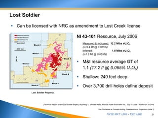 NYSE MKT: URG • TSX: URE
 M&I resource average GT of
1.1 (17.2 ft @ 0.065% U3O8)
 Shallow: 240 feet deep
 Over 3,700 drill holes define deposit
21
See Disclaimer re Forward-looking Statements and Projections (slide 2)
NI 43-101 Resource, July 2006
Measured & Indicated: 12.2 Mlbs eU3O8
(in 9.4 Mt @ 0.065%)
Inferred: 1.8 Mlbs eU3O8
(in1.6 Mt @ 0.055%)
 Can be licensed with NRC as amendment to Lost Creek license
(Technical Report on the Lost Soldier Project, Wyoming, C. Stewart Wallis, Roscoe Postle Associates Inc., July 10, 2006 - Posted on SEDAR)
Lost Soldier Property
 