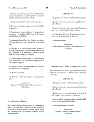 3. Lectura, discusión y, en su caso, aprobación del
acta correspondiente a la segunda reunión ordinaria,
celebrada el 9 de diciembre de 2015.
4. Proyectos de dictamen a discusión y votación.
5. Proyectos de dictamen para conocimiento de los
integrantes.
6. Acuerdo para integrar el grupo de trabajo de se-
guimiento y evaluación del Presupuesto de Egresos
de la Federación de 2016.
7. Organización del foro San Andrés Larráinzar,
20 años después, y otras propuestas de activida-
des.
8. Creación de un grupo de trabajo para recopilar la
legislación en materia indígena, tanto federal como
de los estados de la República, evaluar su aplica-
ción, así como los vacíos existentes.
9. Primer congreso internacional El Pluralismo jurí-
dico y el ejercicio de los derechos lingüísticos de
los pueblos indígenas.
10. Asuntos turnados por la Mesa Directiva para co-
nocimiento de los integrantes.
11. Asuntos generales.
12. Clausura y convocatoria para la siguiente reu-
nión.
Atentamente
Diputado Vitálico Cándido Coheto Martínez
Presidente
DE LA COMISIÓN DE MARINA
A la cuarta reunión ordinaria, que se llevará a cabo el
lunes 25 de enero, a las 9:00 horas, en la oficinas de la
Secretaría de Marina (Heroica Escuela Naval Militar
861, colonia Cipreses, delegación Coyoacán, México,
Distrito Federal.)
Orden del Día
1. Registro de asistencia y declaración de quórum.
2. Lectura, discusión y, en su caso, aprobación del
orden del día.
3. Lectura, discusión y, en su caso, aprobación del
acta correspondiente a la reunión anterior.
4. Presentación del tema “Organización, misión y
funciones de la Secretaría de Marina”.
5. Asuntos generales.
Atentamente
Diputado Gustavo Adolfo Cárdenas Gutiérrez
Presidente
DE LA COMISIÓN DE ASUNTOS DE LA FRONTERA NORTE
A la cuarta reunión ordinaria, que tendrá verificativo el
martes 26 de enero, a las 11:00 horas, en el salón B del
edificio G.
Orden del Día
1. Lista de Asistencia y declaración de quórum.
2. Lectura, discusión y, en su caso, aprobación del
orden del día.
3. Lectura y, en su caso, aprobación de las actas de
la segunda y tercera reuniones ordinarias.
4. Informe de los asuntos turnados por la Mesa Di-
rectiva de la Cámara de Diputados.
5. Asuntos generales, en su caso.
Atentamente
Diputado Leonardo Amador Rodríguez
Presidente
Viernes 22 de enero de 2016 Gaceta Parlamentaria13
 