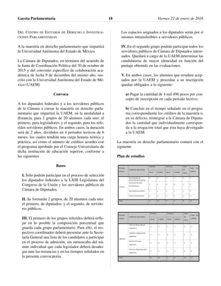 DEL CENTRO DE ESTUDIOS DE DERECHO E INVESTIGA-
CIONES PARLAMENTARIAS
A la maestría en derecho parlamentario que impartirá
la Universidad Autónoma del Estado de México.
La Cámara de Diputados, en términos del acuerdo de
la Junta de Coordinación Política del 30 de octubre de
2015 y del convenio específico de colaboración aca-
démica de fecha 9 de diciembre del mismo año, sus-
crito con la Universidad Autónoma del Estado de Mé-
xico (UAEM)
Convoca
A los diputados federales y a los servidores públicos
de la Cámara a cursar la maestría en derecho parla-
mentario que impartirá la UAEM, en la modalidad a
distancia, para 2 grupos de 20 alumnos cada uno; el
primero, para legisladores; y el segundo, para los refe-
ridos servidores públicos. En ambos casos, la duración
será de 2 años, divididos en 4 periodos lectivos de 6
meses, los cuales tendrán una carga horaria teórica y
práctica, así como el número de créditos acordes con
el programa aprobado por el Consejo Universitario de
dicha institución de educación superior, conforme a
las siguientes
Bases
I. Sólo podrán participar en el proceso de selección
los diputados federales a la LXIII Legislatura del
Congreso de la Unión y los servidores públicos de
Cámara de Diputados.
II. Se formarán 2 grupos, de 20 alumnos cada uno:
el primero, de diputados; y el segundo, de servido-
res públicos.
III. El primero de los grupos referidos deberá refle-
jar en lo posible la composición porcentual que
guarda cada grupo parlamentario. Para ello, el res-
pectivo coordinador deberá presentar ante la Secre-
taría General una lista de los candidatos a participar
en el proceso de admisión, sin menoscabo del trá-
mite individual que cada legislador deberá desaho-
gar ante las instancias y en los tiempos señalados en
la presente convocatoria.
Los espacios asignados a los diputados serán por sí
mismos intransferibles a servidores públicos.
IV. En el segundo grupo podrán participar todos los
servidores públicos de Cámara de Diputados intere-
sados. Quedará a cargo de la UAEM determinar las
candidaturas de mayor idoneidad en función del
puntaje obtenido en las evaluaciones.
V. En ambos casos, los alumnos que resulten acep-
tados por la UAEM y procedan a su inscripción
quedan obligados a lo siguiente:
a) Pagar la cantidad de 4 mil 496 pesos por con-
cepto de inscripción en cada periodo lectivo;
b) Concluir en el tiempo señalado en el progra-
ma correspondiente los créditos de la maestría o,
en su defecto, reintegrar a la Cámara de Diputa-
dos la cantidad que individualmente correspon-
da a la erogación total que ésta haya devengado
a la UAEM.
La maestría en derecho parlamentario contará con el
siguiente
Plan de estudios
Gaceta Parlamentaria Viernes 22 de enero de 201618
 
