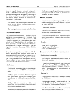 contar bibliografía ni anexos; en tamaño carta, interli-
neado 1.5, letra Arial de 12 puntos, y presentar el si-
guiente orden: carátula del documento, resumen ejecu-
tivo de tres cuartillas como máximo, índice, prólogo
que explique el tema, desarrollo de la investigación,
conclusiones y bibliografía.
- Los trabajos participantes que no cumplan lo dis-
puesto en estas bases se considerarán automática-
mente descalificados.
- Las investigaciones no premiadas serán destruidas.
• Recepción de trabajos
Los trabajos deberán presentarse a más tardar el 4 de
abril de 2016, en un horario de 9:30 a 15:00 y de 17:00
a 19:00, de lunes a viernes, en las instalaciones del
Centro de Estudios de las Finanzas Públicas (CEFP),
ubicado en el Palacio Legislativo de San Lázaro, edi-
ficio I, primer piso, avenida Congreso de la Unión nú-
mero 66, colonia El Parque, código postal 15960, de-
legación Venustiano Carranza, México, Distrito
Federal.
Los participantes que radiquen en el interior de la Re-
pública Mexicana o en el extranjero podrán enviar el
trabajo a la dirección mencionada por paquetería espe-
cializada con acuse de recibo y el siguiente destinata-
rio: “Premio Nacional de las Finanzas Públicas 2016”.
Para los trabajos enviados por esta vía, se considerará
como válida la fecha del matasellos postal.
• Exclusiones
- Trabajos que hayan participado en certámenes an-
teriores convocados por el CEFP o por otras institu-
ciones.
- Trabajos que se encuentren, durante la vigencia
de la convocatoria, en proceso de edición o dicta-
men editorial por publicación o casa editorial al-
guna.
- Trabajos elaborados por entidades públicas o por
empresas de carácter mercantil y obras cuyos dere-
chos no son propiedad del autor.
- Estudios realizados por personal adscrito al CEFP.
- En los casos en que los participantes presenten tra-
bajos que no sean de su autoría, se procederá con-
forme a la normativa aplicable.
• Jurado calificador
- Se convocará a académicos y especialistas desta-
cados del mundo de las finanzas públicas a colabo-
rar en esta actividad.
- Su fallo será inapelable.
- El jurado calificador podrá otorgar menciones ho-
noríficas si lo considera necesario.
- Cualquier caso no previsto en la presente convo-
catoria será resuelto en forma colegiada por el jura-
do calificador.
• Premios
Primer lugar: 150 mil pesos.
Segundo lugar: 100 mil pesos.
Tercer lugar: 50 mil pesos.
Los ganadores también recibirán un reconocimiento.
• Publicación de los trabajos
- Los ganadores deberán firmar la carta de cesión de
derechos de su trabajo.
- Las investigaciones premiadas serán publicadas
en la revista Finanzas Públicas del CEFP, en el nú-
mero inmediato siguiente a la entrega de los estí-
mulos y reconocimientos; así como también en la
página web del CEFP.
• Calendario
- La convocatoria concluye el 4 de abril de 2016, a
las 19:00 horas.
- Los resultados se darán a conocer a partir del 2 de
junio de 2016 a través de las páginas electrónicas
www.diputados.gob.mx y www.cefp.gob.mx
- En el comunicado de los resultados se informará
la fecha de la ceremonia de premiación.
Gaceta Parlamentaria Viernes 22 de enero de 201622
 