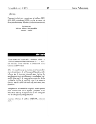 • Informes
Para mayores informes comunicarse al teléfono (0155)
5036-0000, extensiones 56008, o enviar un correo a la
dirección electrónica: difusion.cefp@congreso.gob.mx
Atentamente
Maestro Alberto Mayorga Ríos
Director General
Avisos
DE LA SECRETARÍA DE LA MESA DIRECTIVA, SOBRE LAS
ACREDITACIONES DE LAS PERSONAS FÍSICAS Y LAS MORA-
LES INSCRITAS EN EL REGISTRO DE CABILDEROS DE LA
CÁMARA DE DIPUTADOS
A las personas físicas y las morales inscritas en el re-
gistro de cabilderos de la Cámara de Diputados, se les
informa que la toma de fotografía para elaborar las
acreditaciones correspondientes se reanudará del mar-
tes 20 al jueves 29 de enero del presente año, de las
10:00 a las 14:00 y de las 17:00 a las 19:00 horas, en
el tercer piso del edificio G, en la oficina de atención a
diputados.
Para proceder a la toma de fotografía deberá presen-
tarse identificación oficial vigente (pasaporte o cre-
dencial del INE) y el registro que les fue entregado,
con el sello y folio correspondientes.
Mayores informes al teléfono 56281300, extensión
3334.
Viernes 22 de enero de 2016 Gaceta Parlamentaria23
 