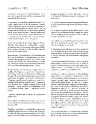 Viernes 22 de enero de 2016 Gaceta Parlamentaria9
tos urbanos, incluso con el cambio climático, por lo
que efectivamente debería recibirse con precaución y
acompañarla de campañas.
La presidenta diputada Marcela González Salas y Pe-
tricioli cedió el uso de la voz a la diputada Georgina
Trujillo quien señaló que se encontraba de acuerdo con
la redacción que propone la diputada Talavera, pues se
estaba cambiando la palabra reconocimiento por bene-
plácito, lo que podría resolver la observación de la se-
nadora Palafox, en el sentido de que efectivamente es
su obligación y no tenemos que hacer un reconoci-
miento cuando cumplan con su obligación.
En uso de la palabra la presidenta diputada Marcela
González Salas y Petricioli señaló que las cosas bue-
nas hay que reconocerlas aunque sean nuestras obliga-
ciones, porque siempre es mucho más fácil hacer las
cosas mal que hacerlas bien.
A continuación el diputado Yerico Abramo Masso so-
licitó que se mantuviera el reconocimiento a la Secre-
taría de Salud, porque el esfuerzo es de todos, ya que
también hay que motivar al equipo médico y al equipo
que trabajó que aunque es su función también sientan
este reconocimiento de esta honorable Cámara.
Atendiendo a las consideraciones se propuso a los s la
modificación al punto de acuerdo en el siguiente sen-
tido: Único. La Comisión Permanente del honorable
Congreso de la Unión manifiesta su reconocimiento a
la Secretaría de Salud y a la Comisión Federal para la
Protección contra Riesgos Sanitarios, así como su be-
neplácito por la aprobación de la primera vacuna con-
tra el dengue a nivel mundial y exhorta al consejo de
Salubridad General a considerar la incorporación de
dicha vacuna al cuadro básico y catálogo de medica-
mentos.
Lo que fue aprobado por la mayoría de los legislado-
res presentes.
De acuerdo al procedimiento acordado, se puso a dis-
cusión el dictamen con punto de acuerdo marcado con
el número 15.
Para hacer comentarios se inscribió la senadora Mar-
tha Palafox Gutiérrez quien manifestó que debía soli-
citársele a la Sagarpa transparentara el nombre de los
beneficiarios, no solamente de estos programas, de to-
dos, porque la queja de la gente del campo es que no
es equitativa la distribución ni de los programas ni de
los recursos.
Por lo que manifestó que es un avance que el dictamen
de proposición señalen que deban publicarse los bene-
ficiarios.
Por su parte la diputada Norma Rocío Nahle García
coincidió con el dictamen positivo, aunque solicitó ha-
cer una modificación para establecer con claridad la
fecha del compromiso de pago.
En uso de la voz la presidenta diputada Marcela Gon-
zález Salas y Petricioli manifestó que el compromiso
está establecido por la secretaría.
A solicitud de la presidenta el secretario senador Is-
mael Hernández Deras, con los comentarios que se ha-
bían realizado, sometió a votación el punto número 15,
el cual fue aprobado por unanimidad en sus términos
originales.
Continuando con el procedimiento acordado la presi-
denta diputada abrió la discusión sobre el punto de
acuerdo en relación a la reactivación del ingenio azu-
carero de Nuevo San Francisco de Lerdo, en Veracruz,
identificado en el listado con el número 2.
En la lista de oradores se inscribió la diputada Rocío
Nahle, haciendo las siguientes manifestaciones: “Ve-
racruz es una zona cañera, de ingenios; su economía se
basa en gran parte en ese importante sector agrícola e
industrial. Es el caso de que este ejido que se encuen-
tra en la Ciudad de Lerdo, Veracruz, proporciona de 2
mil a 3 mil empleos directos e indirectos. Se cerró por
cuestiones de mercado, por cuestiones de crisis, por
cuestión del particular. Y no hay voluntad del gobier-
no federal ni del gobierno estatal por ayudar a este im-
portante sector para reactivar la economía; pero si hay
un programa de zonas económicas especiales, también
en Veracruz, donde se le va a abrir la puerta de par en
par a inversionistas extranjeros, donde se les van a dar
facilidades, donde va a haber exenciones de impues-
tos, porque necesitamos inversiones, y supuestamente
para crear empleos.
Pero los que ya tenemos en esta zona tan importante
no se defienden. No hay una voluntad política de ayu-
dar, de rescatar, de hacer un programa.
 