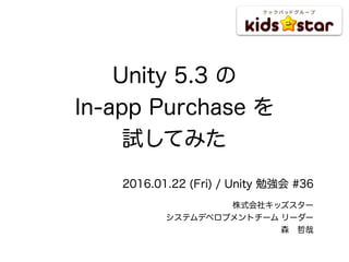 Unity 5.3 の
In-app Purchase を
試してみた
2016.01.22 (Fri) / Unity 勉強会 #36
株式会社キッズスター
システムデベロプメントチーム リーダー
森 哲哉
 
