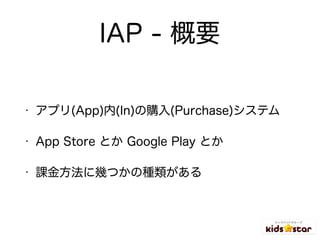 IAP - 概要
• アプリ(App)内(In)の購入(Purchase)システム
• App Store とか Google Play とか
• 課金方法に幾つかの種類がある
 