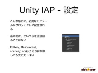 Unity IAP - 設定
• こんな感じに、必要なモジュー
ルがプロジェクトに配置され
る
• 基本的に、こいつらを直接触
ることはない
• Editor/, Resources/,
scenes/, script/ 辺りは削除
しても大丈...