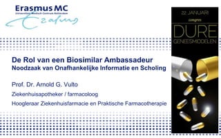 De Rol van een Biosimilar Ambassadeur
Noodzaak van Onafhankelijke Informatie en Scholing
Prof. Dr. Arnold G. Vulto
Ziekenhuisapotheker / farmacoloog
Hoogleraar Ziekenhuisfarmacie en Praktische Farmacotherapie
 