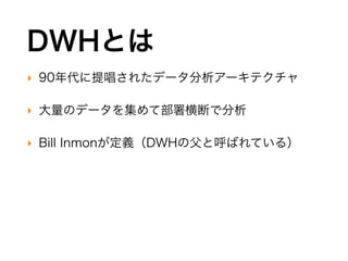DWHとは
‣ 90年代に提唱されたデータ分析アーキテクチャ
‣ 大量のデータを集めて部署横断で分析
‣ Bill Inmonが定義（DWHの父と呼ばれている）
 