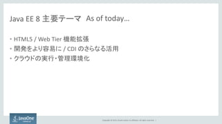 Copyright © 2015, Oracle and/or its affiliates. All rights reserved. |
Java EE 8 主要テーマ
• HTML5 / Web Tier 機能拡張
• 開発をより容易に / CDI のさらなる活用
• クラウドの実行・管理環境化
As of today…
 