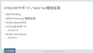 Copyright © 2015, Oracle and/or its affiliates. All rights reserved. |
HTML5のサポート / Web Tier機能拡張
• JSON Binding
• JSON Processing 機能拡張
• Action-based MVC
• HTTP/2のサポート
– Servlet 4.0
• Server-sent Events
– JAX-RS 2.1
 