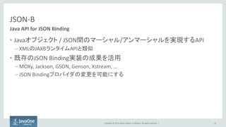 Copyright © 2015, Oracle and/or its affiliates. All rights reserved. |
JSON-B
• Javaオブジェクト / JSON間のマーシャル/アンマーシャルを実現するAPI
– XMLのJAXBランタイムAPIと類似
• 既存のJSON Binding実装の成果を活用
– MOXy, Jackson, GSON, Genson, Xstream, …
– JSON Bindingプロバイダの変更を可能にする
42
Java API for JSON Binding
 