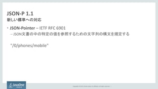 Copyright © 2015, Oracle and/or its affiliates. All rights reserved. |
JSON-P 1.1
• JSON-Pointer – IETF RFC 6901
– JSON文書の中の特定の値を参照するための文字列の構文を規定する
"/0/phones/mobile"
新しい標準への対応
 