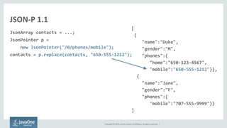 Copyright © 2015, Oracle and/or its affiliates. All rights reserved. |
JSON-P 1.1
JsonArray contacts = ...;
JsonPointer p =
new JsonPointer("/0/phones/mobile");
contacts = p.replace(contacts, "650-555-1212");
[
{
"name":"Duke",
"gender":"M",
"phones":{
"home":"650-123-4567",
"mobile":"650-555-1212"}},
{
"name":"Jane",
"gender":"F",
"phones":{
"mobile":"707-555-9999"}}
]
 