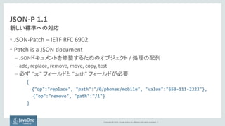 Copyright © 2015, Oracle and/or its affiliates. All rights reserved. |
JSON-P 1.1
• JSON-Patch – IETF RFC 6902
• Patch is a JSON document
– JSONドキュメントを修整するためのオブジェクト / 処理の配列
– add, replace, remove, move, copy, test
– 必ず “op” フィールドと “path” フィールドが必要
[
{"op":"replace", "path":"/0/phones/mobile", "value":"650-111-2222"},
{"op":"remove", "path":"/1"}
]
新しい標準への対応
 