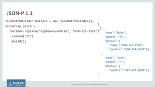 Copyright © 2015, Oracle and/or its affiliates. All rights reserved. |
JSON-P 1.1
JsonPatchBuilder builder = new JsonPatchBuilder();
JsonArray patch =
builder.replace("0/phones/mobile", "650-111-2222")
.remove("/1")
.build();
[
{
"name":"Duke",
"gender":"M",
"phones":{
"home":"650-123-4567",
"mobile":"650-234-5678"}},
{
"name":"Jane",
"gender":"F",
"phones":{
"mobile":"707-555-9999"}}
]
 