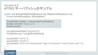 Copyright © 2015, Oracle and/or its affiliates. All rights reserved. |
Servlet 4.0
HTTP/2 サーバプッシュのサンプル
public void doGet(HttpServletRequest req, HttpServletResponse res)
throws ServletException, IOException {
PushBuilder builder = request.getPushBuilder();
builder.setPath(“/style.css”);
builder.push();
res.setContentType(“text/html”);
PrintWriter out = res.getPrintWriter();
out.println(“<html>”);
out.println(“<head>”)
out.println(“<link rel=¥”stylesheet¥” type=¥”text/css¥” href=¥“style.css¥”>”);
…
}
 
