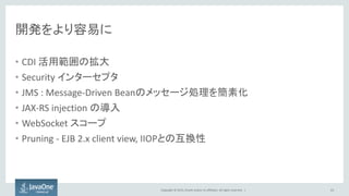 Copyright © 2015, Oracle and/or its affiliates. All rights reserved. |
開発をより容易に
• CDI 活用範囲の拡大
• Security インターセプタ
• JMS : Message-Driven Beanのメッセージ処理を簡素化
• JAX-RS injection の導入
• WebSocket スコープ
• Pruning - EJB 2.x client view, IIOPとの互換性
63
 