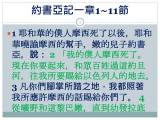 約書亞記一章1~11節
2
1 耶和華的僕人摩西死了以後，耶和
華曉諭摩西的幫手，嫩的兒子約書
亞，說： 2 「我的僕人摩西死了。
現在你要起來，和眾百姓過這約旦
河，往我所要賜給以色列人的地去。
3 凡你們腳掌所踏之地，我都照著
我所應許摩...