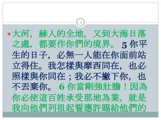 3
大河，赫人的全地，又到大海日落
之處，都要作你們的境界。 5 你平
生的日子，必無一人能在你面前站
立得住。我怎樣與摩西同在，也必
照樣與你同在；我必不撇下你，也
不丟棄你。 6 你當剛強壯膽！因為
你必使這百姓承受那地為業，就是
我向他...