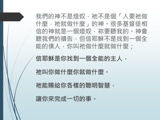 我們的神不是燈奴，祂不是個「人要祂做
什麼，祂就做什麼」的神。很多基督徒相
信的神就是一個燈奴，祢要聽我的。神會
聽我們的禱告，但信耶穌不是找到一個全
能的僕人，你叫祂做什麼就做什麼；
信耶穌是你找到一個全能的主人，
祂叫你做什麼你就做什麼。
祂能賜給你各樣的聰明智慧，
讓你來完成一切的事。
 