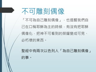 不可雕刻偶像
「不可為自己雕刻偶像」，也提醒我們自
己在口稱耶穌為主的時候，有沒有把耶穌
偶像化，把神不可看到的榮耀變成可見、
必朽壞的東西。
聖經中有兩次以色列人「為自己雕刻偶像」
的事。
 