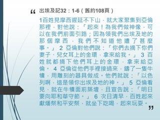 “ 1百姓見摩西遲延不下山，就大家聚集到亞倫
那裡，對他說：「起來！為我們做神像，可
以在我們前面引路；因為領我們出埃及地的
那 個 摩 西 ， 我 們 不 知 道 他 遭 了 甚 麼
事。」 2 亞倫對他們說：「你們去摘下你們
妻子、兒女耳上的金環，拿來給我。」 3 百
姓 就 都 摘 下 他 們 耳 上 的 金 環 ， 拿 來 給 亞
倫。 4 亞倫從他們手裡接過來，鑄了一隻牛
犢，用雕刻的器具做成。他們就說：「以色
列啊，這是領你出埃及地的神。」 5 亞倫看
見，就在牛犢面前築壇，且宣告說：「明日
要向耶和華守節。」 6 次日清早，百姓起來
獻燔祭和平安祭，就坐下吃喝，起來玩耍。
出埃及記32：1-6（舊約108頁）
”
 