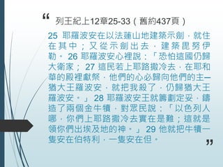 “25 耶羅波安在以法蓮山地建築示劍，就住
在 其 中 ； 又 從 示 劍 出 去 ， 建 築 毘 努 伊
勒。 26 耶羅波安心裡說：「恐怕這國仍歸
大衛家； 27 這民若上耶路撒冷去，在耶和
華的殿裡獻祭，他們的心必歸向他們的主─
猶大王羅波安，就把我殺了，仍歸猶大王
羅波安。」 28 耶羅波安王就籌劃定妥，鑄
造了兩個金牛犢，對眾民說：「以色列人
哪，你們上耶路撒冷去實在是難；這就是
領你們出埃及地的神。」 29 他就把牛犢一
隻安在伯特利，一隻安在但。
列王紀上12章25-33（舊約437頁）
”
 