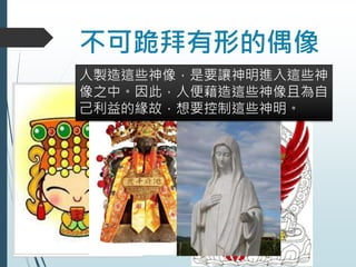 不可跪拜有形的偶像
人製造這些神像，是要讓神明進入這些神
像之中。因此，人便藉造這些神像且為自
己利益的緣故，想要控制這些神明。
 