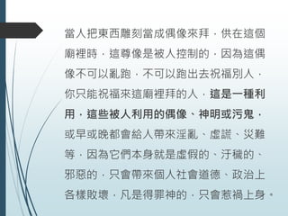 當人把東西雕刻當成偶像來拜，供在這個
廟裡時，這尊像是被人控制的，因為這偶
像不可以亂跑，不可以跑出去祝福別人，
你只能祝福來這廟裡拜的人，這是一種利
用，這些被人利用的偶像、神明或污鬼，
或早或晚都會給人帶來淫亂、虛謊、災難
等，因為它們本身就是虛假的、汙穢的、
邪惡的，只會帶來個人社會道德、政治上
各樣敗壞，凡是得罪神的，只會惹禍上身。
 