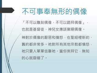 不可事奉無形的偶像
「不可以雕刻偶像、不可以跪拜偶像」，
也就是基督徒、神兒女應該棄絕偶像。
神對於偶像的厭惡和憤怒，在聖經裡新約、
舊約都非常多。祂對所有其他宗教都憤怒，
祂只要人單單信靠祂。當你崇拜它，無知
的心就昏暗了。
 