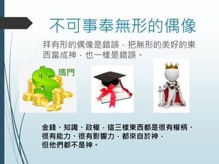 不可事奉無形的偶像
拜有形的偶像是錯誤，把無形的美好的東
西當成神，也一樣是錯誤。
金錢、知識、政權，這三樣東西都是很有權柄、
很有能力、很有影響力，都來自於神，
但他們都不是神。
瑪門
 